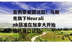 首例非美国试验！马斯克旗下Neuralink获准在加拿大开始脑机接口试验