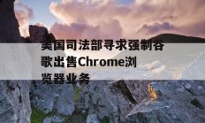 美国司法部寻求强制谷歌出售Chrome浏览器业务